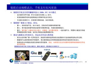 银联启动规模试点，手机支付东风更劲
 银联的手机支付采用瀚银科技13.56MHz NFC SD卡模式
 •   该方案代号手付通，RFID+加密芯片的Micro SD卡；
 •   实现现场刷手机和远程网络支付两种手机支付形态；
 •   可关联10张银行卡，所有银行网银功能，安全性较高。
 银联推广难度大于移动，因为：
 •   第一，自有资金不足，SD卡188元，还有250万存量POS终端升级
 •   第二，有可能会损害POS机安装银行的既得利益，内部协调困难较大；
 •   第三，银行推广小额支付投入更大，回报低，安全要求更高，一直兴趣不大，而便利小额支付却能
     带来最佳的用户体验，该内生矛盾也会拖累银联步伐。
 移动与银联从合作到对立，再走向合作是大势所趋
 •   双方从合作推广第一代手机支付，到追求自身利益而各自为战是新兴行业初始阶段的必然过程；
 •   随着用户认知和需求的不断提升，双方都有彼此合作降低制度成本和经济成本的内在动力；
 •   高层也会从中斡旋以免发生体制内恶性竞争。因此，未来双方在支付结算和受理终端领域的合作也
     是大势所趋。
 银联提出的 NFC SD 卡目标大额支付，兼容小额支付，最多集成 10 张银行卡




                                            www.swsresearch.com   申万研究   20
 资料来源：公开资料整理，申万研究
 