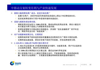 中移动方案转变有利与产业快速发展
 能够大幅度降低推广成本，促进市场化推广
  • 发展1亿用户，200万POS读写终端的投资成本上限从174亿降低到53亿；
  • 投资成本降低有利于用户和受理环境的快速成长。
 直接与银联体系标准对接。
  • 银联采用32位加密13.56MHz的标准，移动如果也采用此标准，将在小额支付
    和大额支付两个层面上与银联体系实现对接；
  • 有望促成银联与中移动再次强强联合，并消除“扰乱金融秩序”的不利言
    论，降低手机支付的“制度成本”。
 对产业链影响短期分化，长期利好
  • 短期终端价格下跌和选型招标的重置延迟会影响芯片厂商和卡商的业绩；
  • 长期终端加速放量，将弥补价格下跌的不利因素，尽快培养使用习惯；
 2.4GHz和13.56MHz两个标准可能长期并存
  • 2.4GHz可以实现SIM STK菜单的转账支付操作，功能更完善，用户可以选择自
     己出钱购买服务，移动可以转嫁成本；
  • 13.56MHz预计将用贴片式方案过渡，最后走向NFC手机定制
  • 网上现金账户和卡上小额支付将独立运行，不能直接转换，但投资成本低
     廉，移动可以免费推广，只需要安装兼容两种的标准的受理终端即可。



                                www.swsresearch.com   申万研究   22
 