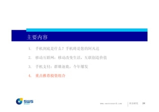 主要内容

1. 手机到底是什么？手机将是您的阿凡达

2. 移动互联网：移动改变生活，互联创造价值

3. 手机支付：群雄逐鹿，今年爆发

4. 重点推荐投资组合




                       www.swsresearch.com   申万研究   24
 