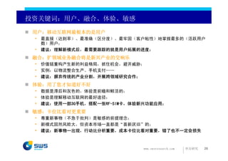 投资关键词：用户、融合、体验、敏感

 用户：移动互联网最根本的是用户
 • 最直接（达到率）、最准确（区分度）、最牢固（客户粘性）地掌握最多的（活跃用户
   数）用户；
 • 建议：理解新模式后，最需要跟踪的就是用户拓展的进度；
 融合：扩领域业务融合将是新兴产业的交响乐
 • 价值链重构产生新的利益格局，抓住机会，避开威胁；
 • 实例：以物流整合生产、手机支付……
 • 建议：摒弃传统的产业分割，开展跨领域研究合作；
 体验：用了您才知道好不好
 • 数据是滞后和灰色的，体验是前瞻和鲜活的；
 • 体验是理解移动互联网的最好途径；
 • 建议：使用一部3G手机，搭配一张RF-SIM卡，体验新兴功能应用；
 敏感：卡位比看对更重要
 • 尊重新事物（不急于批判）是敏感的前提理念；
 • 新模式固然风险大，但资本市场一直都是“喜新厌旧”的；
 • 建议：新事物一出现，行动比分析重要，成本卡位比看对重要，错了也不一定会损失



                             www.swsresearch.com   申万研究   26
 