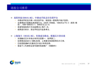 港股公司推荐


 高阳科技(00818.HK)：中移动手机支付全国平台
 • 中移动手机支付唯一的全国平台，有权统一管理用户帐户信息；
 • 交易佣金分成模式具有吸引力：220万/月保底，1000万以下5:5（高阳:移
   动）,1000-5000万3:7，5000万以上2:8；
 • 有望争取到用户月功能费2元/用户.月；
 • 或将进行拆分，突出手机支付业务单元。


 上海复旦（08102.HK)：有望成为移动、联通芯片供应商
 •   非接触式芯片市场占有率全国第一，世界第二；
 •   如果移动启动13.56MHz标准，上海复旦有望获得芯片订单；
 •   已经是联通NFC方案的芯片设计和供应商；
 •   受益于二代身份证读写器的高速推广（份额60%）




                                www.swsresearch.com   申万研究   37
 