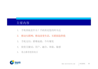 主要内容

1. 手机到底是什么？手机将是您的阿凡达

2. 移动互联网：移动改变生活，互联创造价值

3. 手机支付：群雄逐鹿，今年爆发

4. 投资关键词：用户，融合，体验，敏感

5.   重点推荐投资组合




                       www.swsresearch.com   申万研究   6
 