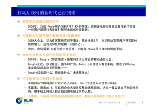 移动互联网的新时代已经到来
 智能手机正成为网络杀手
 • 2009年，3%的iPhone用户消耗AT&T 40%的带宽；西班牙电信O2数据流量增长了18倍；
   一些用户周期性无法拨打接听电话或传输数据；

 全球移动互联网用户数量预计5年翻10倍
 • 3GSM大会上，华为首席策略官郭平表示：预计未来5年，全球移动宽带用户将实现10
   倍的增长，达到近30亿的规模（目前3亿）；
 • 为此，我们需要150美元的中低价格，并拥有iPhone用户体验的智能手机；

 融合将是移动互联网发展的基本路径
 • 2010年，Google CEO艾瑞克·施密特首次出席世界移动通信大会；
 • Google正在：涉足报业、图书和广告；Android平台进入智能手机；推出了GPhone；
   准备建造超高速宽带网络……
 • Google过去是什么？现在是什么？未来是什么？

 中国的移动互联网正在成型
 • 中国移动互联网用户已经占总人口的11.5%，已经进入加速成长阶段；
 • 王建宙：原来的IT、互联网企业大举进军移动通信领域，大家一致公认在不长的时间
   内，用手机上网的人数会超过用电脑上网的人数；
 • 王建宙：互联网正在跟移动通信进行融合，移动互联网的时代真正来到了！

                                  www.swsresearch.com   申万研究   7
 