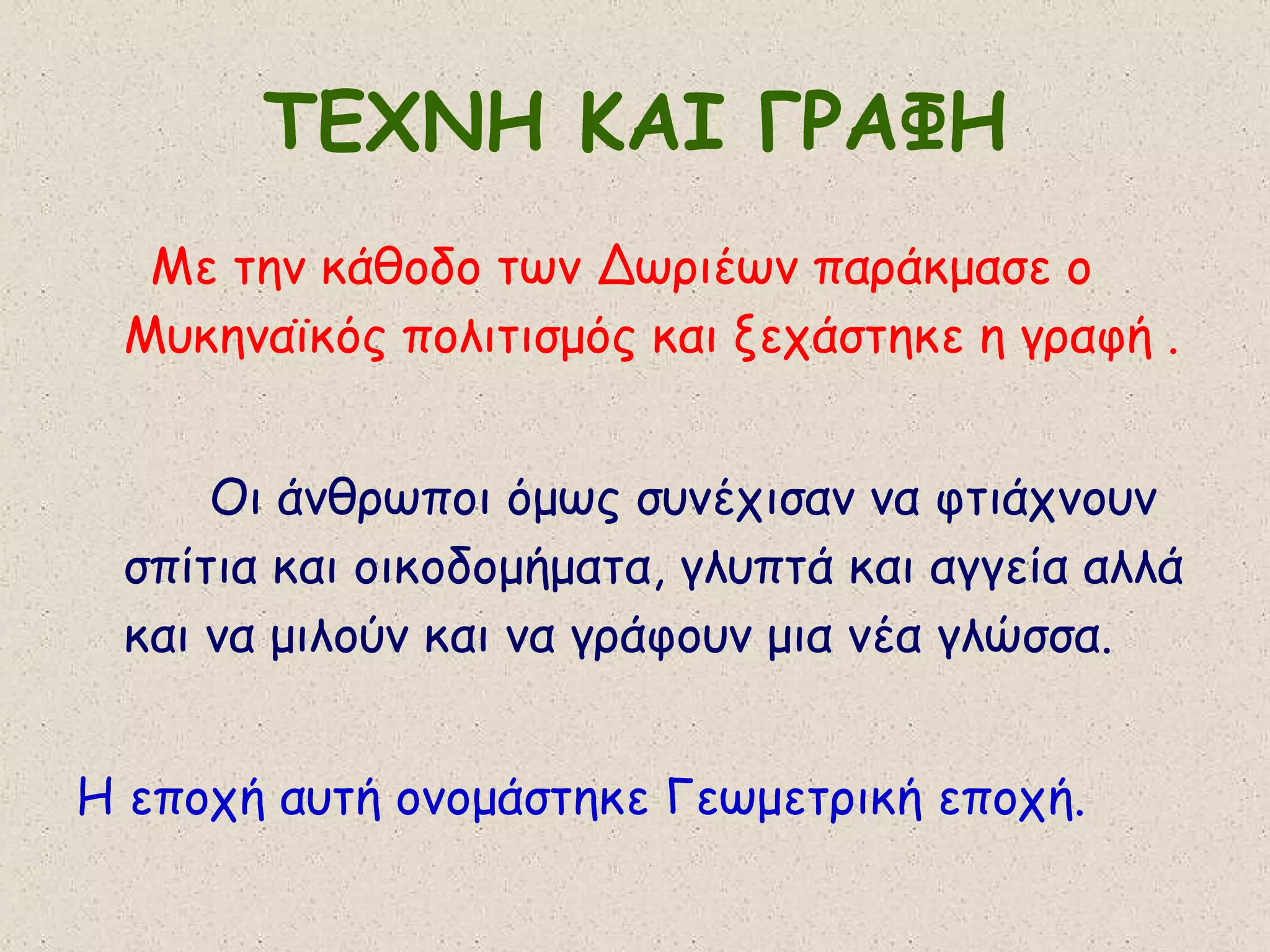 ΤΕΧΝΗ ΚΑΙ ΓΡΑΦΗ Με την κάθοδο των Δωριέων παράκμασε ο Μυκηναϊκός πολιτισμός και ξεχάστηκε η γραφή . Οι άνθρωποι όμως συνέχισαν να φτιάχνουν σπίτια και οικοδομήματα, γλυπτά και αγγεία αλλά και να μιλούν και να γράφουν μια νέα γλώσσα. Η εποχή αυτή ονομάστηκε Γεωμετρική εποχή. 