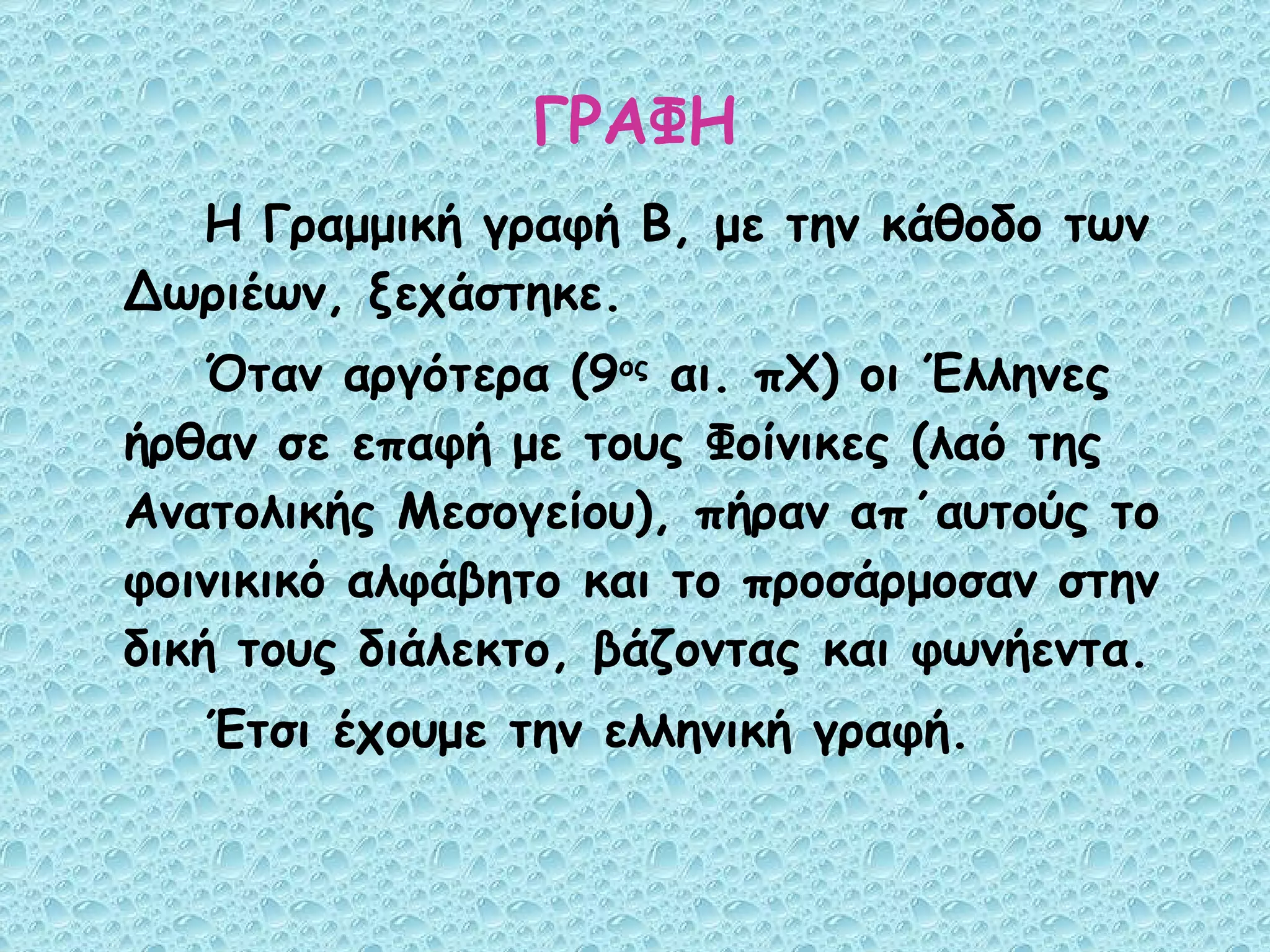 ΓΡΑΦΗ Η Γραμμική γραφή Β, με την κάθοδο των Δωριέων, ξεχάστηκε. Όταν αργότερα (9 ος  αι. πΧ) οι Έλληνες ήρθαν σε επαφή με τους Φοίνικες (λαό της Ανατολικής Μεσογείου), πήραν απ΄αυτούς το φοινικικό αλφάβητο και το προσάρμοσαν στην δική τους διάλεκτο, βάζοντας και φωνήεντα. Έτσι έχουμε την ελληνική γραφή. 