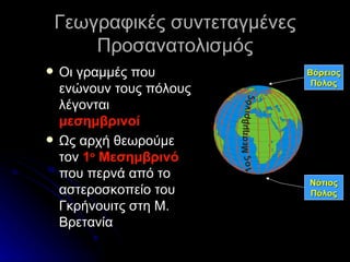 Γεωγραφικές συντεταγμένες Προσανατολισμός Οι γραμμές που ενώνουν τους πόλους λέγονται  μεσημβρινοί Ως αρχή θεωρούμε τον  1 ο  Μεσημβρινό  που περνά από το αστεροσκοπείο του Γκρήνουιτς στη Μ. Βρετανία Βόρειος Πόλος Νότιος Πόλος 