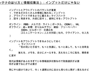 アンテナのはり方（情報収集法）：インプットだけじゃない インプットとアウトプットのバランスが重要 １．できるだけたくさんの情報に触れる⇒インプット ２．アウトプットできるように蓄える⇒ライフハック ３．話す（発表する、外部に話す）、資料にする⇒アウトプット オンライン： RSS ・メルマガ・サイト（ポータル、 CGM ）、 ML オフライン：紙⇒新聞・折り込みチラシ・雑誌・フリーペーパー 　 OOH⇒ ビルボード・交通広告 　コミュニケーション⇒人との対話（社内、クライアント、仕入先） インプットをアウトプットできるようにしておく ⇒ ライフハック 「気の利いた手段で、もっと快適に、もっと楽して、もっと効率良く」  覚える、メモる、自分にメールする、見えるところに貼る、関係者に渡す 現代は情報があふれすぎている情報過多状態なので取捨選択が必要 何が必要でなにが不必要か 常にやり続けておいて、今（ 1 週間以内に自分と周りの人間が）使えるかどうかだけを考えて、それ以外は捨てる。 
