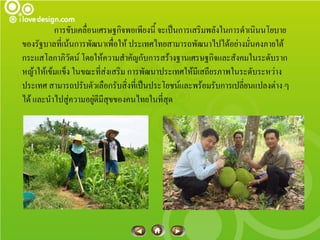 การขับเคลื่อนเศรษฐกิจพอเพียงนี้ จะเป็นการเสริมพลังในการดาเนินนโยบาย
ของรัฐบาลที่เน้นการพัฒนาเพื่อให้ ประเทศไทยสามารถพัฒนาไปได้อย่างมั่นคงภายใต้
กระแสโลกาภิวัตน์ โดยให้ความสาคัญกับการสร้างฐานเศรษฐกิจและสังคมในระดับราก
หญ้าให้เข้มแข็ง ในขณะที่ส่งเสริม การพัฒนาประเทศให้มีเสถียรภาพในระดับระหว่าง
ประเทศ สามารถปรับตัวเลือกรับสิ่งที่เป็นประโยชน์และพร้อมรับการเปลี่ยนแปลงต่าง ๆ
ได้ และนาไปสู่ความอยูดีมีสุขของคนไทยในที่สุด
                      ่
 