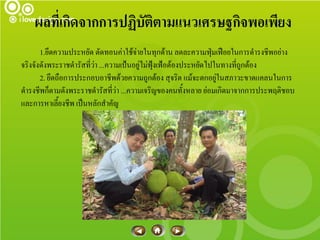 ผลที่เกิดจากการปฏิบัติตามแนวเศรษฐกิจพอเพียง
       1.ยึดความประหยัด ตัดทอนค่าใช้จ่ายในทุกด้าน ลดละความฟุ่มเฟือยในการดารงชีพอย่าง
จริงจังดังพระราชดารัสที่ว่า ...ความเป้นอยู่ไม่ฟุ้งเฟ้อต้องประหยัดไปในทางที่ถูกต้อง
       2. ยึดถือการประกอบอาชีพด้วยความถูกต้อง สุจริต แม้จะตกอยู่ในสภาวะขาดแคลนในการ
ดารงชีพก็ตามดังพระราชดารัสที่ว่า ...ความเจริญของคนทั้งหลาย ย่อมเกิดมาจากการประพฤติชอบ
และการหาเลี้ยงชีพ เป็นหลักสาคัญ
 