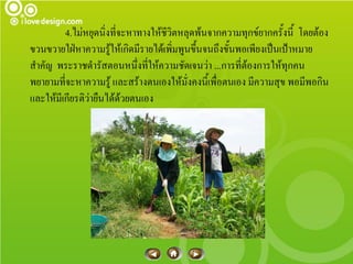 4.ไม่หยุดนิ่งที่จะหาทางให้ชีวิตหลุดพ้นจากความทุกข์ยากครั้งนี้ โดยต้อง
ขวนขวายใฝ่หาความรู้ให้เกิดมีรายได้เพิ่มพูนขึ้นจนถึงขั้นพอเพียงเป็นเป้าหมาย
สาคัญ พระราชดารัสตอนหนึ่งที่ให้ความชัดเจนว่า ...การที่ต้องการให้ทุกคน
พยายามที่จะหาความรู้ และสร้างตนเองให้มั่งคงนี้เพื่อตนเอง มีความสุข พอมีพอกิน
และให้มีเกียรติว่ายืนได้ด้วยตนเอง
 