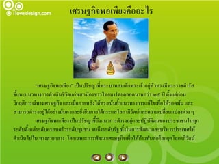 เศรษฐกิจพอเพียงคืออะไร




           “เศรษฐกิจพอเพียง” เป็นปรัชญาที่พระบาทสมเด็จพระเจ้าอยู่หัวทรงมีพระราชดารัส
ชี้แนะแนวทางการดาเนินชีวิตแก่พสกนิกรชาวไทยมาโดยตลอดนานกว่า ๒๕ ปี ตั้งแต่ก่อน
วิกฤติการณ์ทางเศรษฐกิจ และเมื่อภายหลังได้ทรงเน้นย้าแนวทางการแก้ไขเพือให้รอดพ้น และ
                                                                     ่
สามารถดารงอยู่ได้อย่างมั่นคงและยั่งยืนภายใต้กระแสโลกาภิวัตน์และความเปลี่ยนแปลงต่าง ๆ
           เศรษฐกิจพอเพียง เป็นปรัชญาชี้ถึงแนวการดารงอยู่และปฏิบัติตนของประชาชนในทุก
ระดับตั้งแต่ระดับครอบครัวระดับชุมชน จนถึงระดับรัฐ ทั้งในการพัฒนาและบริหารประเทศให้
ดาเนินไปใน ทางสายกลาง โดยเฉพาะการพัฒนาเศรษฐกิจเพื่อให้ก้าวทันต่อโลกยุคโลกาภิวัตน์
 