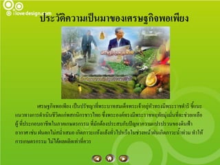 ประวัติความเป็นมาของเศรษฐกิจพอเพียง




            เศรษฐกิจพอเพียง เป็นปรัชญาที่พระบาทสมเด็จพระเจ้าอยู่หัวทรงมีพระราชดาริ ชี้แนะ
แนวทางการดาเนินชีวิตแก่พสกนิกรชาวไทย ซึ่งพระองค์ทรงมีพระราชหฤทัยมุ่งมั่นที่จะช่วยเหลือ
ผู้ ที่ประกอบอาชีพในภาคเกษตรกรรม ที่มักต้องประสบกับปัญหาความแปรปรวนของดินฟ้า
อากาศ เช่น ฝนตกไม่สม่าเสมอ เกิดภาวะแห้งแล้งทั่วไปหรือในช่วงหน้าฝนเกิดภาวะน้าท่วม ทาให้
การเกษตรกรรม ไม่ได้ผลผลิตเท่าที่ควร
 