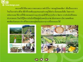 พระองค์จงได้ทรงพระราชทานพระราชดาริเรื่อง “เศรษฐกิจพอเพียง” เพื่อเป็นแนวทาง
                    ึ
ใหม่ในการดารงชีวิต เพื่อให้รอดพ้นและสามารถดารงอยู่ได้อย่าง มั่นคงและยั่งยืน โดยการนา
หลักการและวิธีการที่ใช้ภาคเกษตรกรรมมาประยุกต์ใช้ในการบริหาร จัดการ การดาเนินชีวิตของ
ประชาชนชาวไทยให้รู้จักการดาเนินชีวิตอยู่อย่างพอประมาณ เดินสายกลาง มีความพอดีและ
พอเพียงกับตนเอง ดารงชีวิตแบบพออยู่พอกินและสามารถพึ่งพาตนเองได้
 