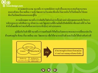 ความพอประมาณ หมายถึง ความพอดีต่อความจาเป็นและเหมาะสมกับฐานะของ
   ตนเองสังคม สิ่งแวดล้อม รวมทั้งวัฒนธรรมในแต่ละท้องถิ่นไม่มากเกินไปไม่น้อยเกินไปและ
   ต้องไม่เบียดเบียนตนเองและผู้อื่น
          ความมีเหตุผล หมายถึง การตัดสินใจดาเนินการเรื่องต่างอย่างมีเหตุผลตามหลักวิชาการ
หลักกฎหมาย หลักศีลธรรม จริยธรรม และวัฒนธรรมที่ดีงามคิดถึงปัจจัยทีเ่ กียวข้องอย่างถี่ถ้วนโดย
                                                                      ่
คานึงถึงผลทีคาดว่าจะเกิดขึ้นจากการกระทานั้นๆ อย่างรอบคอบ
            ่
         ภูมิคุ้มกันในตัวที่ดี หมายถึง ความเตรียมตัวให้พร้อมรับผลกระทบและการเปลี่ยนแปลงใน
ด้านเศรษฐกิจ สังคม สิ่งแวดล้อม และ วัฒนธรรม เพื่อให้สามารถปรับตัวและรับมือได้อย่างทันท่วงที
 