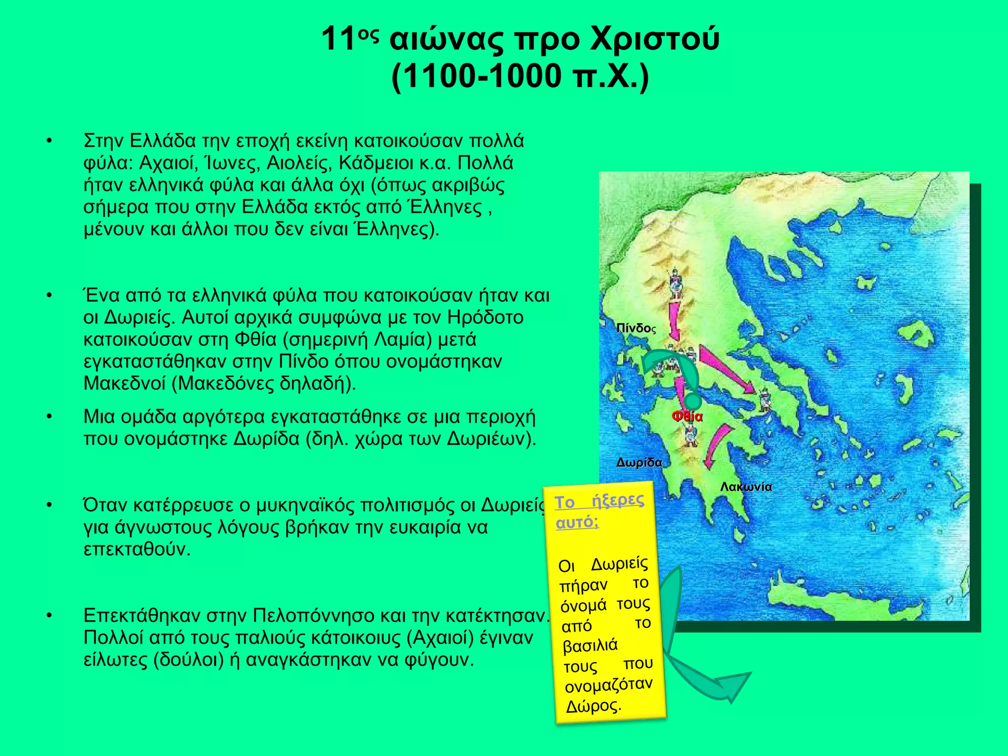 11 ος  αιώνας προ Χριστού (1100-1000 π.Χ.) Στην Ελλάδα την εποχή εκείνη κατοικούσαν πολλά φύλα: Αχαιοί, Ίωνες, Αιολείς, Κάδμειοι κ.α. Πολλά ήταν ελληνικά φύλα και άλλα όχι (όπως ακριβώς σήμερα που στην Ελλάδα εκτός από Έλληνες , μένουν και άλλοι που δεν είναι Έλληνες). Ένα από τα ελληνικά φύλα που κατοικούσαν ήταν και οι Δωριείς. Αυτοί αρχικά συμφώνα με τον Ηρόδοτο κατοικούσαν στη Φθία (σημερινή Λαμία) μετά εγκαταστάθηκαν στην Πίνδο όπου ονομάστηκαν Μακεδνοί (Μακεδόνες δηλαδή). Μια ομάδα αργότερα εγκαταστάθηκε σε μια περιοχή που ονομάστηκε Δωρίδα (δηλ. χώρα των Δωριέων). Όταν κατέρρευσε ο μυκηναϊκός πολιτισμός οι Δωριείς  για άγνωστους λόγους βρήκαν την ευκαιρία να επεκταθούν. Επεκτάθηκαν στην Πελοπόννησο και την κατέκτησαν. Πολλοί από τους παλιούς κάτοικοιυς (Αχαιοί) έγιναν είλωτες (δούλοι) ή αναγκάστηκαν να φύγουν. Φθία Πίνδο ς Δωρίδα Λακωνία Το ήξερες αυτό; Οι Δωριείς πήραν το όνομά τους από το βασιλιά τους που ονομαζόταν Δώρος. 
