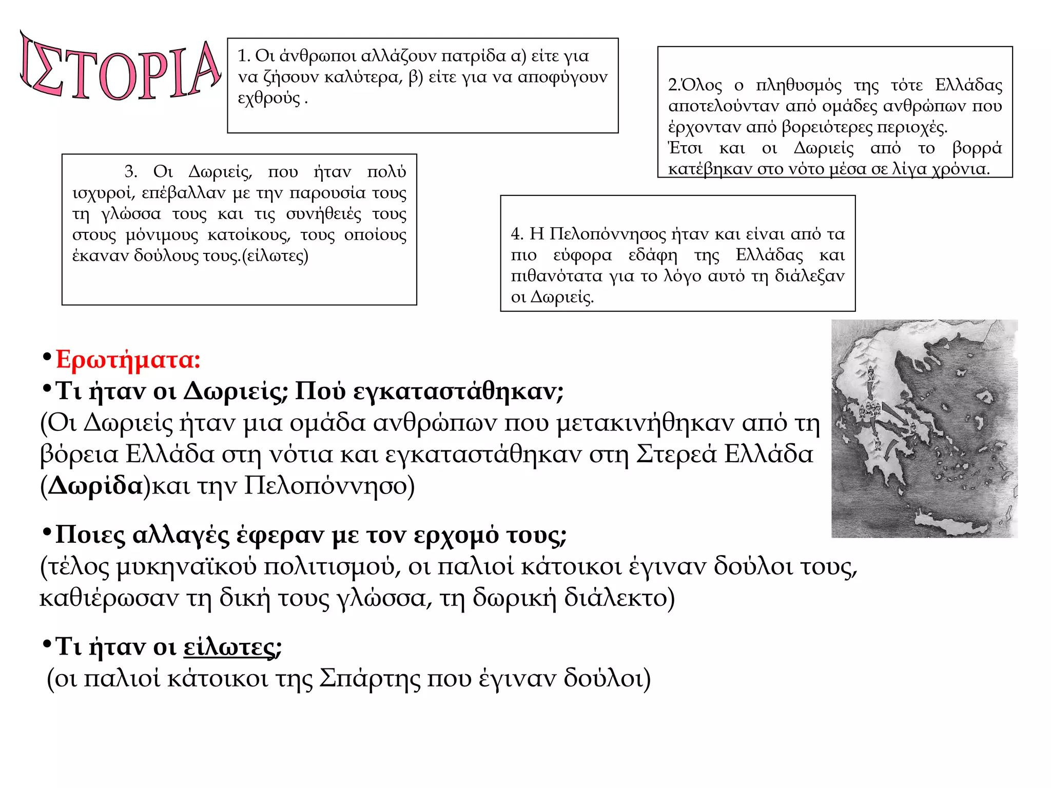 1.  Οι άνθρωποι αλλάζουν πατρίδα α) είτε για να ζήσουν καλύτερα, β) είτε για να αποφύγουν εχθρούς . 3.  Οι Δωριείς, που ήταν πολύ ισχυροί, επέβαλλαν με την παρουσία τους τη γλώσσα τους και τις συνήθειές τους στους μόνιμους κατοίκους, τους οποίους έκαναν δούλους τους.(είλωτες) 2. Όλος ο πληθυσμός της τότε Ελλάδας αποτελούνταν από ομάδες ανθρώπων που έρχονταν από βορειότερες περιοχές. Έτσι και οι Δωριείς από το βορρά κατέβηκαν στο νότο μέσα σε λίγα χρόνια. 4.  Η Πελοπόννησος ήταν και είναι από τα πιο εύφορα εδάφη της Ελλάδας και πιθανότατα για το λόγο αυτό τη διάλεξαν οι Δωριείς. ΙΣΤΟΡΙΑ Ερωτήματα: Τι ήταν οι Δωριείς; Πού εγκαταστάθηκαν; (Οι Δωριείς ήταν μια ομάδα ανθρώπων που μετακινήθηκαν από τη βόρεια Ελλάδα στη νότια και εγκαταστάθηκαν στη Στερεά Ελλάδα ( Δωρίδα )και την Πελοπόννησο) Ποιες αλλαγές έφεραν με τον ερχομό τους; (τέλος μυκηναϊκού πολιτισμού, οι παλιοί κάτοικοι έγιναν δούλοι τους, καθιέρωσαν τη δική τους γλώσσα, τη δωρική διάλεκτο) Τι ήταν οι  είλωτες ; (οι παλιοί κάτοικοι της Σπάρτης που έγιναν δούλοι) 