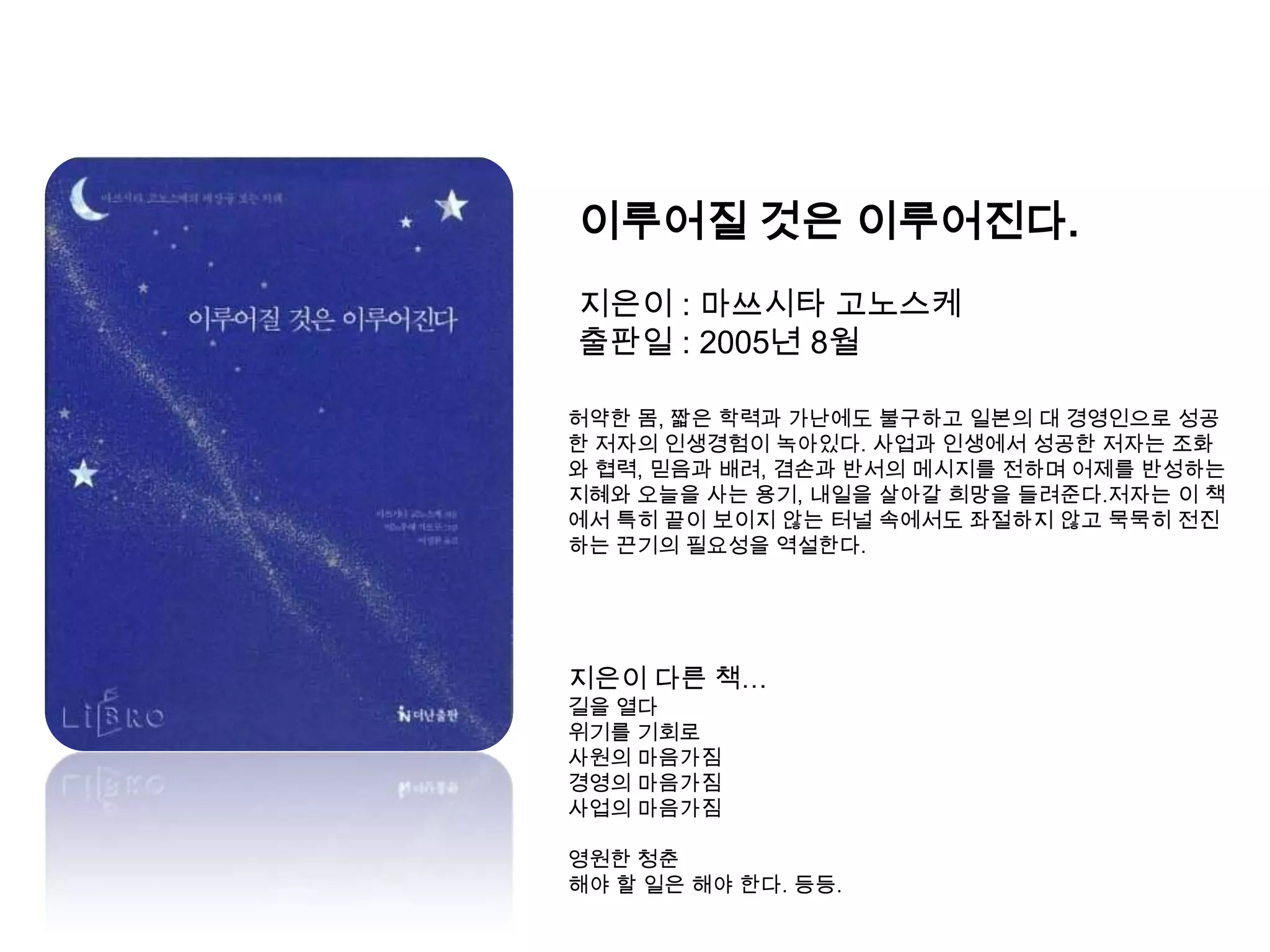 이루어질 것은 이루어진다.지은이 : 마쓰시타고노스케출판일 : 2005년 8월허약한 몸, 짧은 학력과 가난에도 불구하고 일본의 대 경영인으로 성공한 저자의 인생경험이 녹아있다. 사업과 인생에서 성공한 저자는 조화와 협력, 믿음과 배려, 겸손과 반서의 메시지를 전하며 어제를 반성하는 지혜와 오늘을 사는 용기, 내일을 살아갈 희망을 들려준다.저자는 이 책에서 특히 끝이 보이지 않는 터널 속에서도 좌절하지 않고 묵묵히 전진하는 끈기의 필요성을 역설한다.지은이 다른 책…길을 열다위기를 기회로사원의 마음가짐경영의 마음가짐사업의 마음가짐영원한 청춘해야 할 일은 해야 한다. 등등.