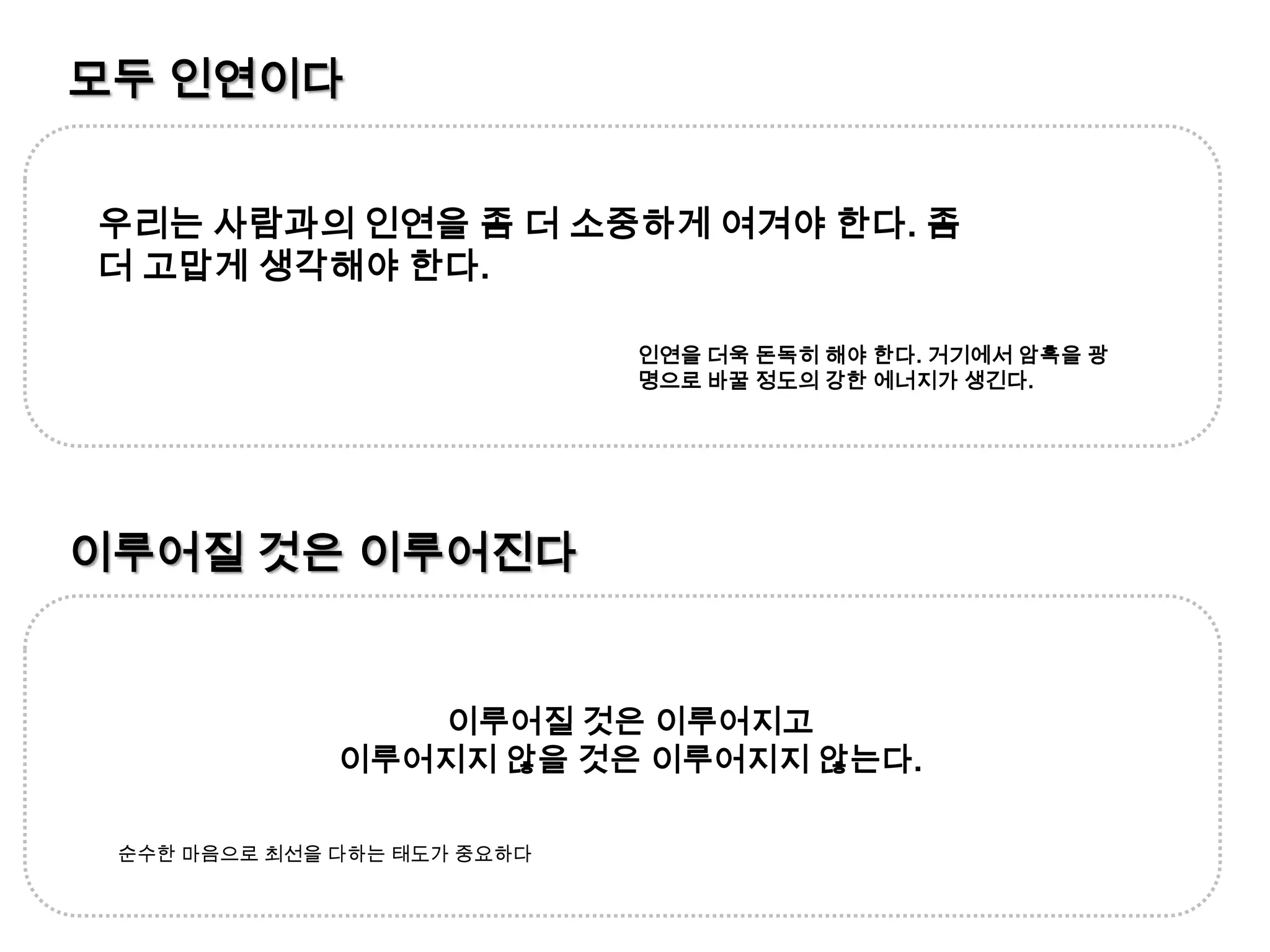 모두 인연이다우리는 사람과의 인연을 좀 더 소중하게 여겨야 한다. 좀 더 고맙게 생각해야 한다.인연을 더욱 돈독히 해야 한다. 거기에서 암흑을 광명으로 바꿀 정도의 강한 에너지가 생긴다.이루어질 것은 이루어진다이루어질 것은 이루어지고 이루어지지 않을 것은 이루어지지 않는다.순수한 마음으로 최선을 다하는 태도가 중요하다