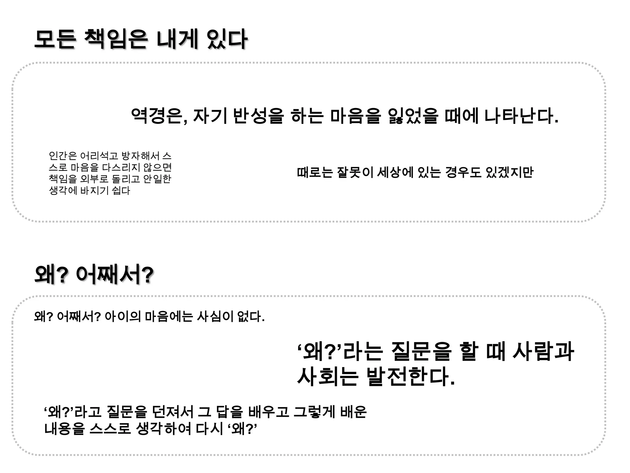 모든 책임은 내게 있다역경은, 자기 반성을 하는 마음을 잃었을 때에 나타난다.인간은 어리석고 방자해서 스스로 마음을 다스리지 않으면 책임을 외부로 돌리고 안일한 생각에 바지기 쉽다때로는 잘못이 세상에 있는 경우도 있겠지만왜? 어째서?왜? 어째서? 아이의 마음에는 사심이 없다.‘왜?’라는 질문을 할 때 사람과 사회는 발전한다.‘왜?’라고 질문을 던져서 그 답을 배우고 그렇게 배운 내용을 스스로 생각하여 다시 ‘왜?’
