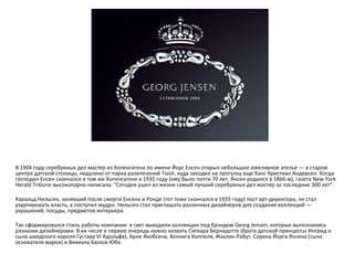 В 1904 году серебряных дел мастер из Копенгагена по имени Йорг Енсен открыл небольшое ювелирное ателье — в старом центре датской столицы, недалеко от парка развлечений Tivoli, куда заходил на прогулку еще Ханс Кристиан Андерсен. Когда господин Енсен скончался в том же Копенгагене в 1935 году (ему было почти 70 лет, Янсен родился в 1866-м), газета New York Herald Tribune высокопарно написала: "Сегодня ушел из жизни самый лучший серебряных дел мастер за последние 300 лет".  Харальд Нильсен, занявший после смерти Енсена и Ронде (тот тоже скончался в 1935 году) пост арт-директора, не стал узурпировать власть, а поступил мудро. Нильсен стал приглашать различных дизайнеров для создания коллекций — украшений, посуды, предметов интерьера.  Так сформировался стиль работы компании: в свет выходили коллекции под брэндом Georg Jensen, которые выполнялись разными дизайнерами. В их числе в первую очередь нужно назвать Сигвара Бернадотте (брата датской принцессы Ингрид и сына шведского короля Густава VI Адольфа), Арне Якобсена, Хеннига Коппеля, Жаклин Рабут, Серена Йорга Янсена (сына основателя марки) и Вивиану Бюлов-Юбе.  