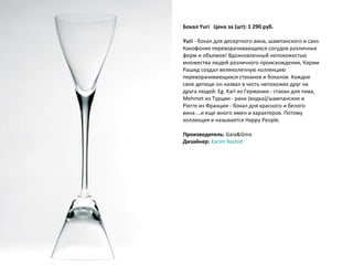 Бокал Yuri     Цена за (шт): 1 290 руб.  Yuri  - бокал для десертного вина, шампанского и сакэ. Какофония переворачивающихся сосудов различных форм и объемов! Вдохновленный непохожестью множества людей различного происхождения, Карим Рашид создал великолепную коллекцию переворачивающихся стаканов и бокалов. Каждое свое детище он назвал в честь непохожих друг на друга людей: Eg. Karl из Германии - стакан для пива, Mehmet из Турции - раки (водка)/шампанское и Pierre из Франции - бокал для красного и белого вина ...и еще много имен и характеров. Потому коллекция и называется Happy People. Производитель:  Gaia&Gino Дизайнер:   Karim   Rashid 