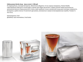 Набор рюмок Bombs Away     Цена за (шт): 1 390 руб.  В следующий раз, планируя вечеринку, обязательно убедитесь что вы хорошо вооружены. Рюмки-бомбы гарантированно обеспечат точный удар и нужная цель будет достигнута с первых залпов! Рюмки выполнена из высококачественного боросиликатного стекла, имеет двойные стенки, внутренний сосуд имеет матовую поверхность. Осторожно, крайне опасны! В комплекте две рюмки, упакованные в яркую иллюстрированную коробку. Размер 5 х 4,6 х 8 см. Производитель: Fred Дизайнер: Jason Amendolara, Fred Studio 
