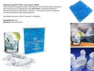 Форма для льда Gin & Titonic     Цена за (шт): 790 руб.  Теперь судьба Леонардо Ди Каприо и Кейт Винслет только в Вашем руках. Заморозьте обычную воду или сок в формах для льда  Gin & Titonic  от дизайнера Джейсона Амендолара, добавьте лёд в бокал с напитком - и настоящая история легендарного Титаника разыграется прямо в Вашем бокале! Одна форма включает в себя 4 "титаника" и 4 айсберга. Производитель:  Fred Дизайнер:  Jason Amendolara 