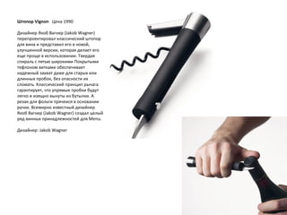 Штопор Vignon    Цена 1990 Дизайнер Якоб Вагнер (Jakob Wagner) перепроектировал классический штопор для вина и представил его в новой, улучшенной версии, которая делает его еще проще в использовании. Твердая спираль с пятью широкими Покрытыми тефлоном витками обеспечивает надежный захват даже для старых или длинных пробок, без опасности их сломать. Классический принцип рычага гарантирует, что упрямые пробки будут легко и изящно вынуты из бутылки. А резак для фольги прячеися в основании ручки. Всемирно известный дизайнер Якоб Вагнер (Jakob Wagner) создал целый ряд винных принадлежностей для Menu. Дизайнер: Jakob Wagner 