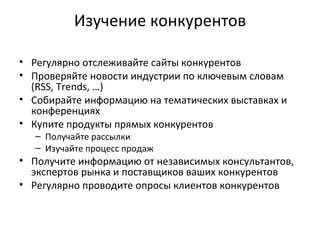 Изучение конкурентов Регулярно отслеживайте сайты конкурентов Проверяйте новости индустрии по ключевым словам ( RSS, Trends, …) Собирайте информацию на тематических выставках и конференциях Купите продукты прямых конкурентов Получайте рассылки Изучайте процесс продаж Получите информацию от независимых консультантов, экспертов рынка и поставщиков ваших конкурентов Регулярно проводите опросы клиентов конкурентов 