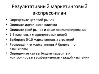 Результативный маркетинговый экспресс-план Определите целевой рынок Опишите идеального клиента Опишите свой рынок и ваше позиционирование 1-3 ключевых маркетинговых целей Выберите 5-10 маркетинговых стратегий Распределите маркетинговый бюджет по кампаниям Определите как вы будете измерять и контролировать эффективность каждой кампании 