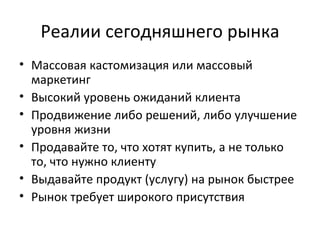 Реалии сегодняшнего рынка Массовая кастомизация или массовый маркетинг Высокий уровень ожиданий клиента Продвижение либо решений, либо улучшение уровня жизни Продавайте то, что хотят купить, а не только то, что нужно клиенту Выдавайте продукт (услугу) на рынок быстрее Рынок требует широкого присутствия 