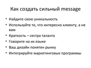 Как создать сильный  message Найдите свою уникальность Используйте то, что интересно клиенту, а не вам Краткость – сестра таланта Говорите на их языке Ваш дизайн понятен рынку Интегрируйте маркетинговые программы 