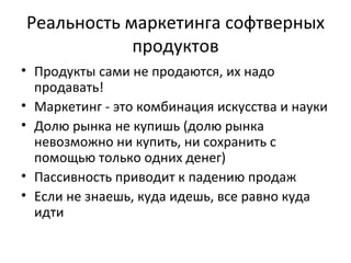 Реальность маркетинга софтверных продуктов Продукты сами не продаются, их надо продавать!   Маркетинг - это комбинация искусства и науки Долю рынка не купишь (долю рынка невозможно ни купить, ни сохранить с помощью только одних денег) Пассивность приводит к падению продаж Если не знаешь, куда идешь, все равно куда идти 