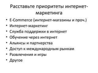 Расставьте приоритеты интернет-маркетинга E-Commerce ( интернет-магазины и проч.) Интернет-маркетинг Служба поддержки в интернет Обучение через интернет Альянсы и партнерства Доступ к международным рынкам Развлечения и игры Другое 