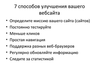 7 способов улучшения вашего вебсайта Определите миссию вашего сайта (сайтов) Постоянно тестируйте Меньше кликов Простая навигация Поддержка разных веб-браузеров Регулярно обновляйте информацию Следите за статистикой 