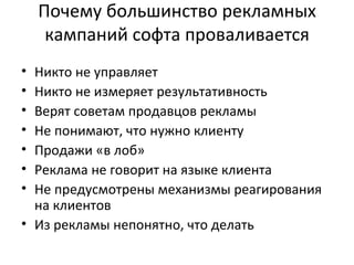 Почему большинство рекламных кампаний софта проваливается Никто не управляет Никто не измеряет результативность Верят советам продавцов рекламы Не понимают, что нужно клиенту Продажи «в лоб» Реклама не говорит на языке клиента Не предусмотрены механизмы реагирования на клиентов Из рекламы непонятно, что делать 