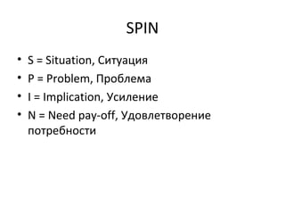 SPIN S = Situation,  Ситуация P = Problem,  Проблема I = Implication,  Усиление N = Need pay-off,  Удовлетворение потребности 