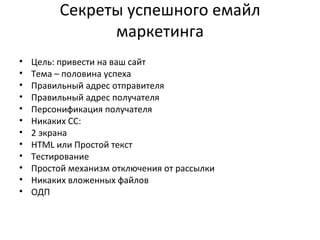Секреты успешного емайл маркетинга Цель: привести на ваш сайт Тема – половина успеха Правильный адрес отправителя Правильный адрес получателя Персонификация получателя Никаких  CC: 2 экрана HTML  или Простой текст Тестирование Простой механизм отключения от рассылки Никаких вложенных файлов ОДП 