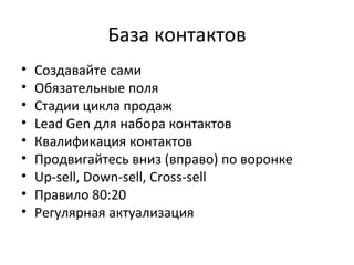 База контактов Создавайте сами Обязательные поля Стадии цикла продаж Lead Gen  для набора контактов Квалификация контактов Продвигайтесь вниз (вправо) по воронке Up - sell, Down - sell, Cross - sell Правило  80 : 20 Регулярная актуализация 