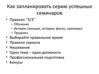 Как запланировать серию успешных семинаров Правило  “ 3 /3” Обучение Интерес (эмоции, истории, факты, примеры) Продажа Выбирайте правильное время  Правило сериала Нишевание Одна тема – одна должность  Профессиональная подготовка Бонусы 