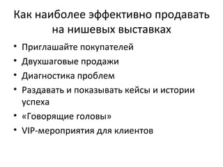 Как наиболее эффективно продавать на нишевых выставках Приглашайте покупателей Двухшаговые продажи Диагностика проблем Раздавать и показывать кейсы и истории успеха «Говорящие головы» VIP- мероприятия для клиентов 