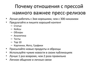 Почему отношения с прессой намного важнее пресс-релизов Лучше работать с 3мя хорошими, чем с 300 никакими Предлагайте и пишите хороший контент Статьи Кейсы Обзоры Аналитика Тесты Top 10 Картинки, Фото, Графики Присылайте новые продукты и образцы Используйте чужие новости в своих публикациях Лучше 1 раз вовремя, чем 2 раза правильно Личное общение и личные связи 