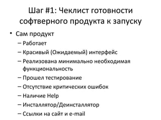 Шаг #1: Чеклист готовности софтверного продукта к запуску Сам продукт Работает Красивый (Ожидаемый) интерфейс Реализована минимально необходимая функциональность Прошел тестирование Отсутствие критических ошибок Наличие  Help Инсталлятор / Деинсталлятор Ссылки на сайт и  e-mail 