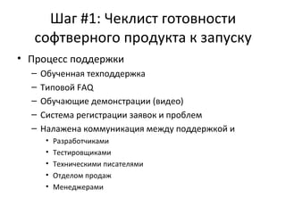 Шаг #1: Чеклист готовности софтверного продукта к запуску Процесс поддержки  Обученная техподдержка Типовой  FAQ Обучающие демонстрации (видео) Система регистрации заявок и проблем Налажена коммуникация между поддержкой и Разработчиками Тестировщиками Техническими писателями Отделом продаж Менеджерами  