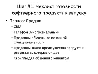 Шаг #1: Чеклист готовности софтверного продукта к запуску Процесс Продаж CRM Телефон (многоканальный) Продавцы обучены по основной функциональности Продавцы знают преимущества продукта и результаты, которые он дает Скрипты для общения с клиентом 