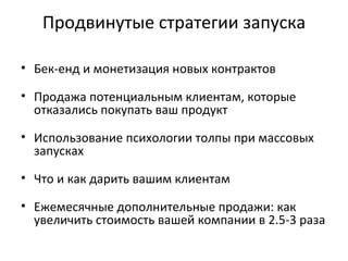 Продвинутые стратегии запуска Бек-енд и монетизация новых контрактов Продажа потенциальным клиентам, которые отказались покупать ваш продукт Использование психологии толпы при массовых запусках Что и как дарить вашим клиентам Ежемесячные дополнительные продажи: как увеличить стоимость вашей компании в 2.5-3 раза 