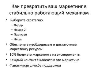 Как превратить ваш маркетинг в стабильно работающий механизм Выберите стратегию Лидер Номер 2 Партизан Ниша Обеспечьте необходимые и достаточные маркетингу ресурсы 10% бюджета маркетинга на эксперименты Каждый контакт с клиентом это маркетинг Фанатичная служба поддержки 
