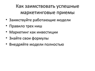 Как заимствовать успешные маркетинговые приемы Заимствуйте работающие модели Правило трех ниш Маркетинг как инвестиции Знайте свои формулы Внедряйте модели полностью 