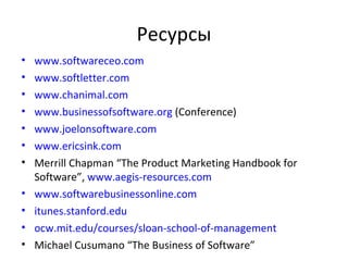 Ресурсы www.softwareceo.com www.softletter.com www.chanimal.com www.businessofsoftware.org   ( Conference ) www.joelonsoftware.com www.ericsink.com Merrill Chapman “The Product Marketing Handbook for Software”,  www.aegis-resources.com   www.softwarebusinessonline.com itunes.stanford.edu   ocw.mit.edu/courses/sloan-school-of-management Michael Cusumano “The Business of Software” 
