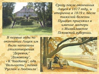 В первые годы по окончании Лицея им были написаны стихотворения "Деревня," "Домовому",  « К Чаадаеву", ода "Вольность", поэма "Руслан и Людмила".  Сразу после окончания Лицея в 1817 году, и вторично в 1819 г. после тяжелой болезни Пушкин приезжал в имение матери с.Михайловское Псковской губернии. 